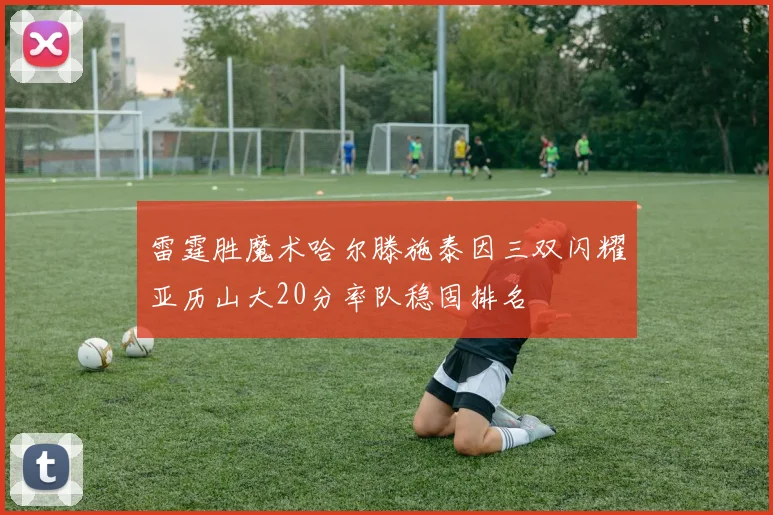 雷霆胜魔术哈尔滕施泰因三双闪耀亚历山大20分率队稳固排名